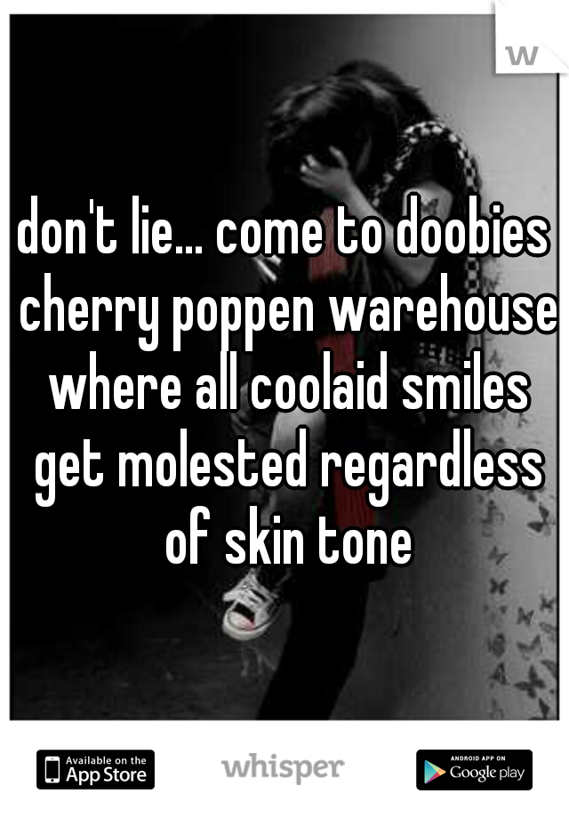 don't lie... come to doobies cherry poppen warehouse where all coolaid smiles get molested regardless of skin tone