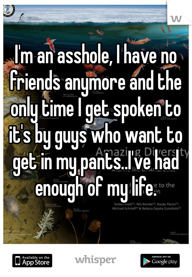 I'm an asshole, I have no friends anymore and the only time I get spoken to it's by guys who want to get in my pants..I've had enough of my life. 