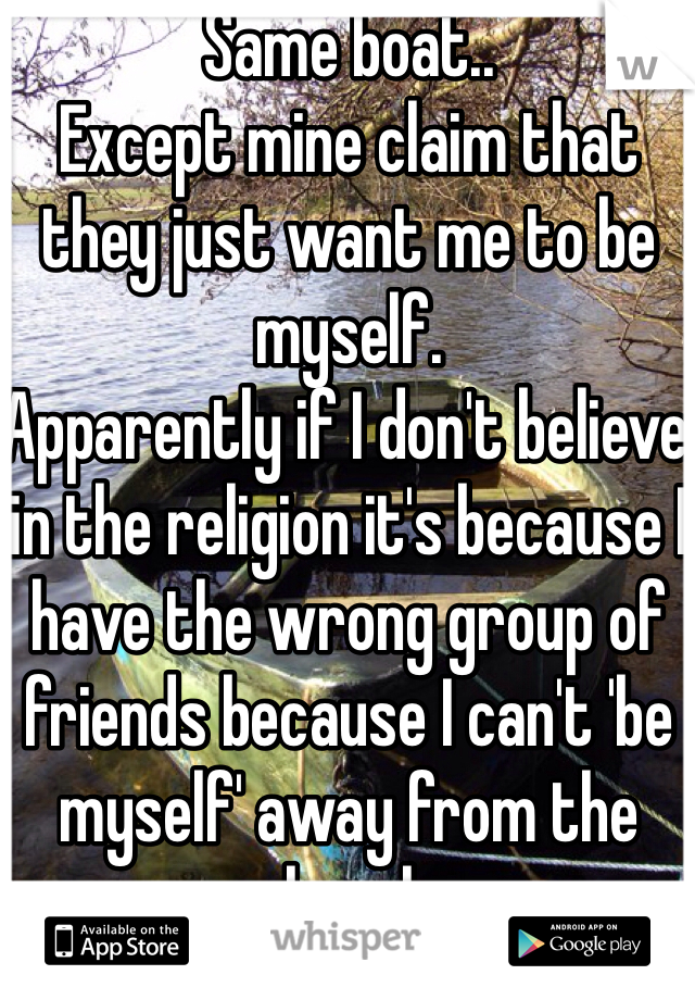 Same boat..
Except mine claim that they just want me to be myself.
Apparently if I don't believe in the religion it's because I have the wrong group of friends because I can't 'be myself' away from the church.