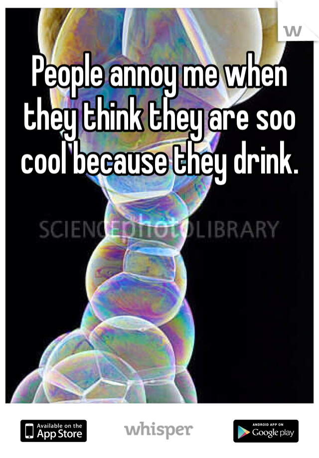 People annoy me when they think they are soo cool because they drink. 