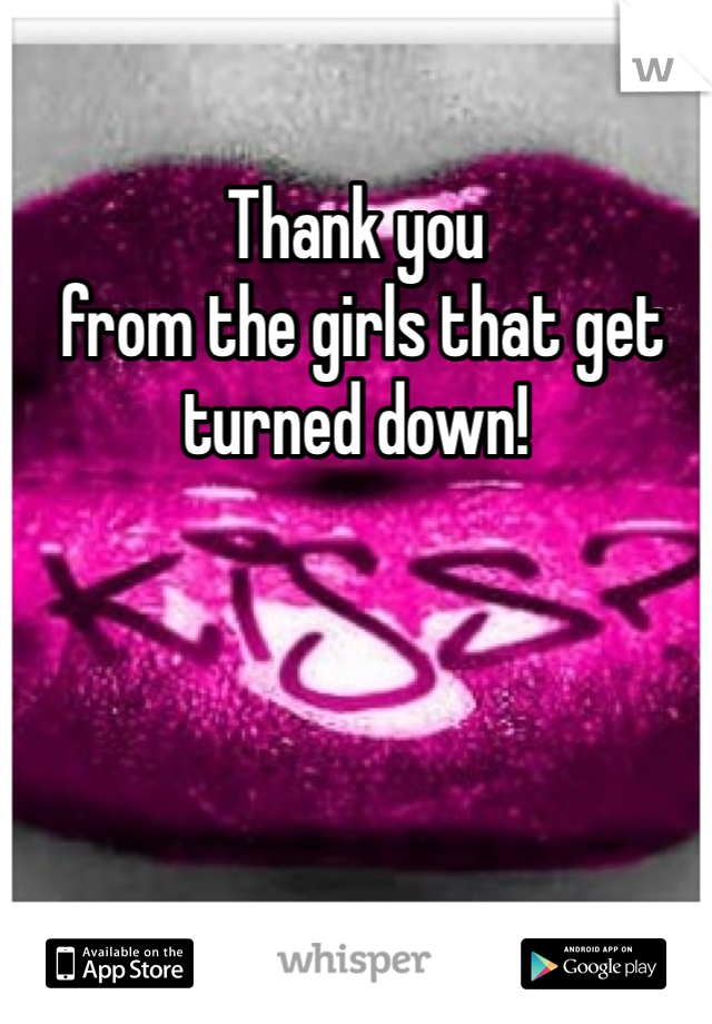 Thank you
 from the girls that get turned down! 