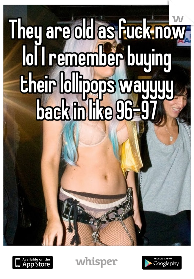 They are old as fuck now lol I remember buying their lollipops wayyyy back in like 96-97