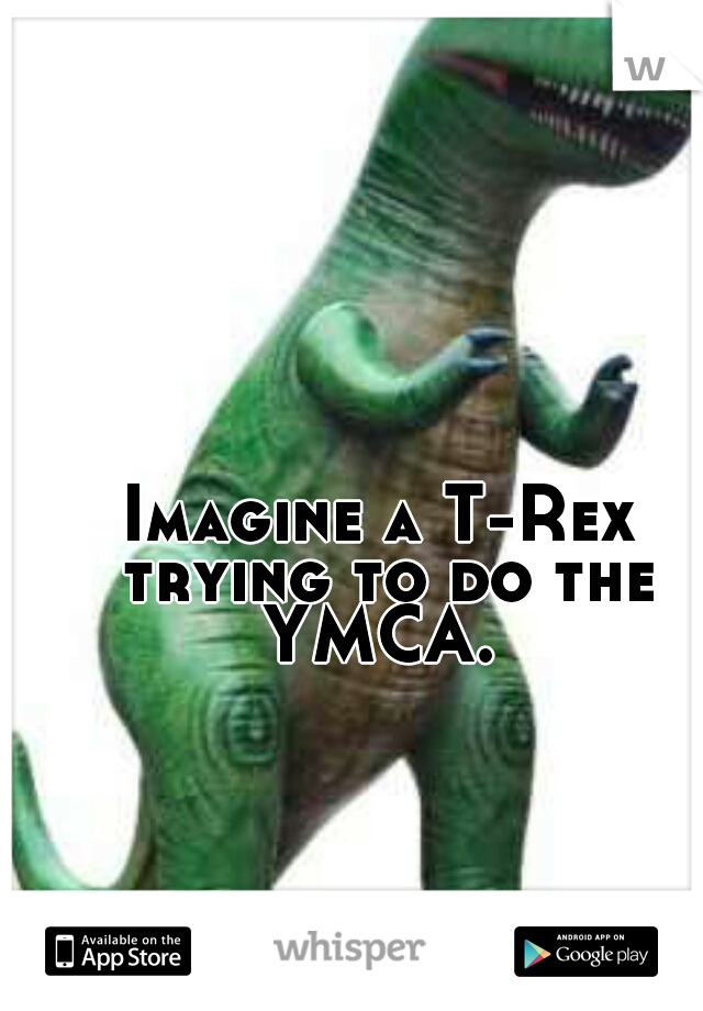 Imagine a T-Rex trying to do the YMCA. 