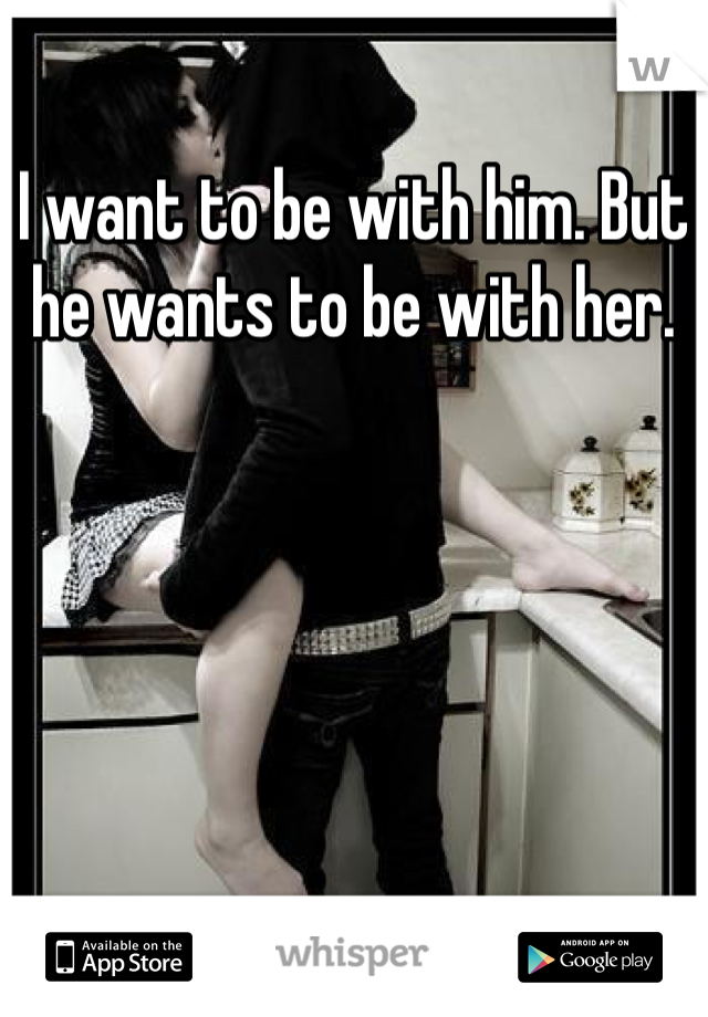 I want to be with him. But he wants to be with her. 