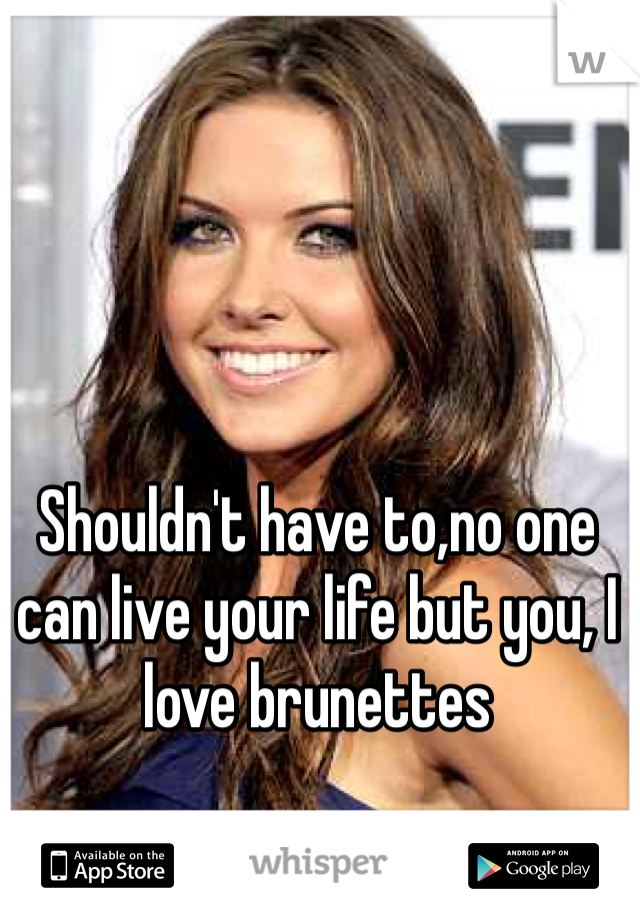 Shouldn't have to,no one can live your life but you, I love brunettes