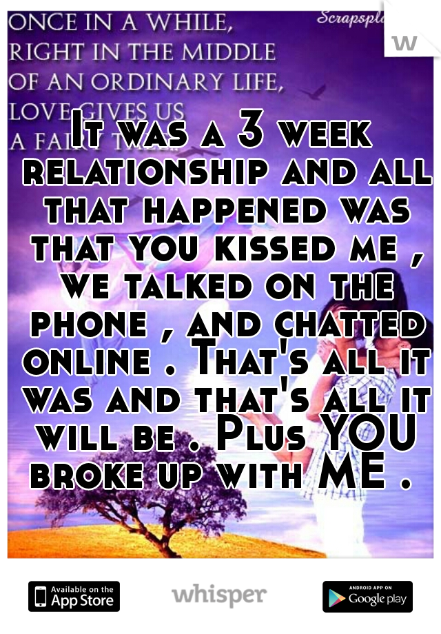 It was a 3 week relationship and all that happened was that you kissed me , we talked on the phone , and chatted online . That's all it was and that's all it will be . Plus YOU broke up with ME . 