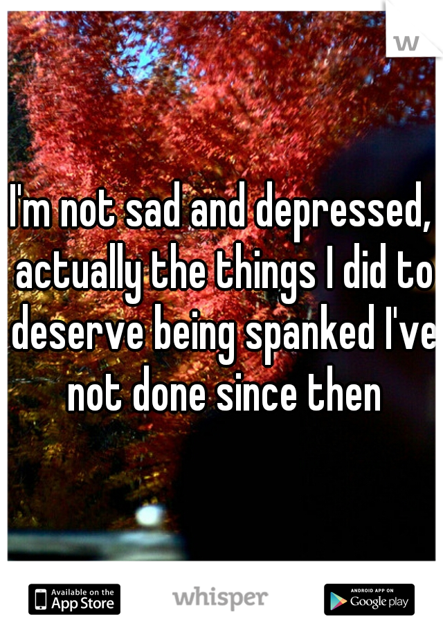 I'm not sad and depressed, actually the things I did to deserve being spanked I've not done since then