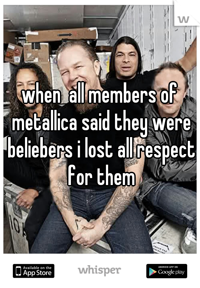 when  all members of metallica said they were beliebers i lost all respect for them