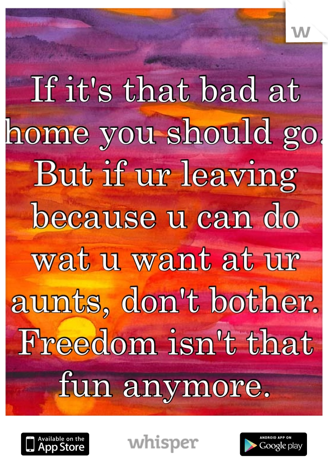 If it's that bad at home you should go.
But if ur leaving because u can do wat u want at ur aunts, don't bother. Freedom isn't that fun anymore.