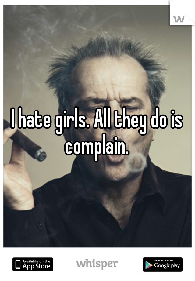 I hate girls. All they do is complain. 
