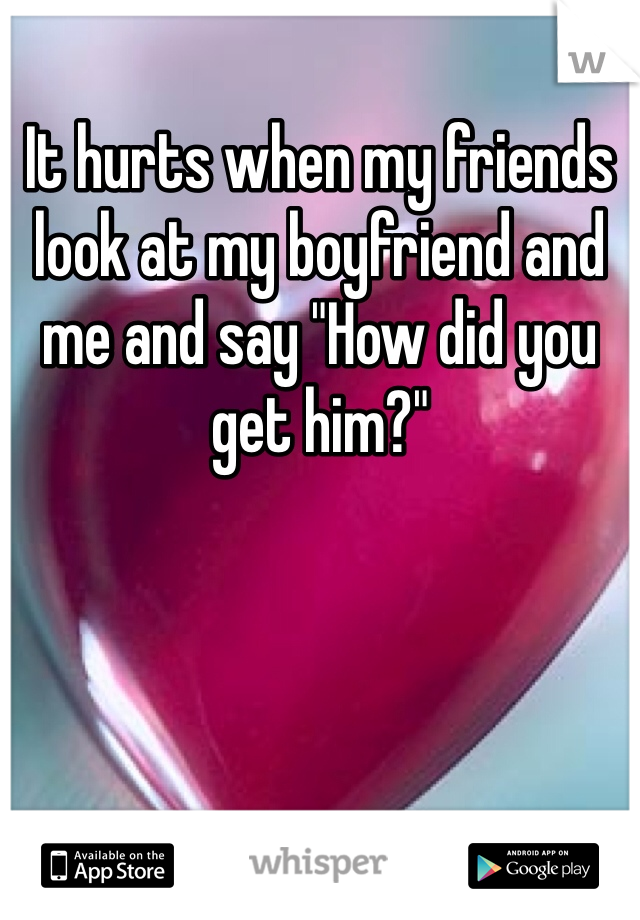 It hurts when my friends look at my boyfriend and me and say "How did you get him?" 
