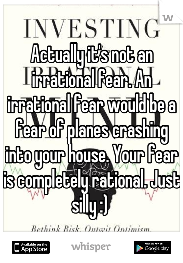 Actually it's not an irrational fear. An irrational fear would be a fear of planes crashing into your house. Your fear is completely rational. Just silly :) 