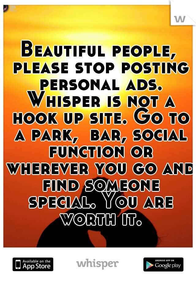 Beautiful people, please stop posting personal ads. Whisper is not a hook up site. Go to a park,  bar, social function or wherever you go and find someone special. You are worth it.