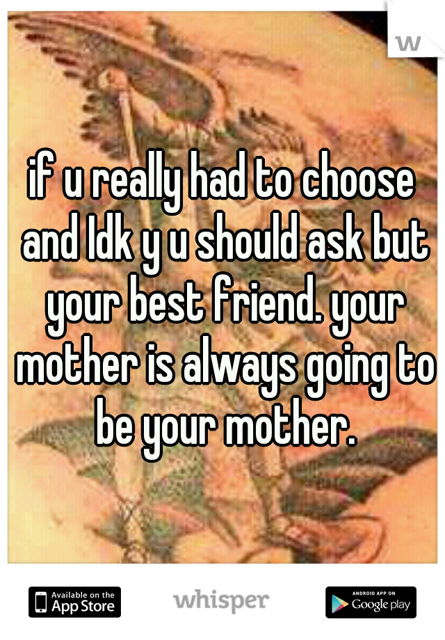 if u really had to choose and Idk y u should ask but your best friend. your mother is always going to be your mother.