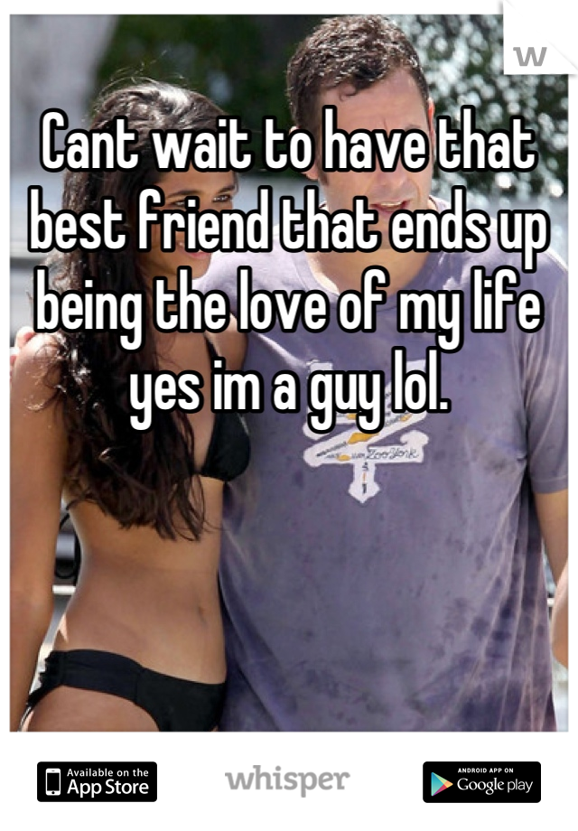 Cant wait to have that best friend that ends up being the love of my life yes im a guy lol.