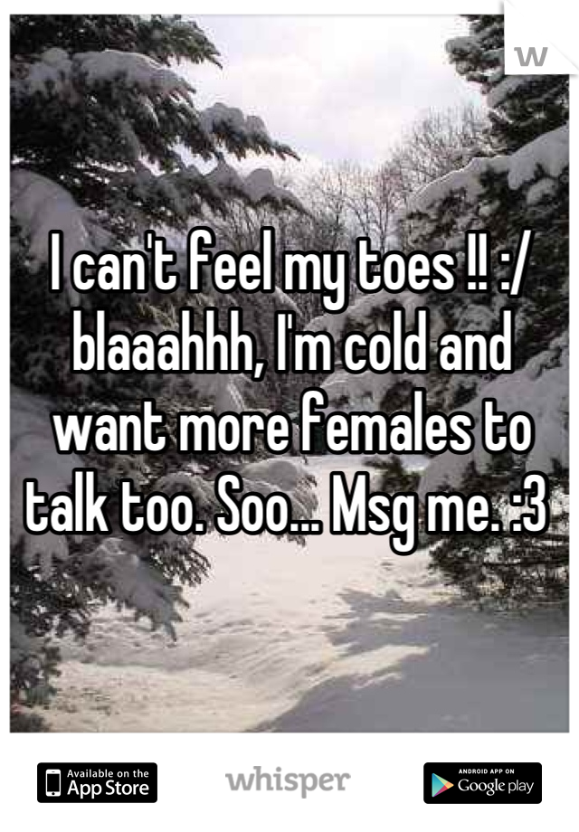 I can't feel my toes !! :/ blaaahhh, I'm cold and want more females to talk too. Soo... Msg me. :3 