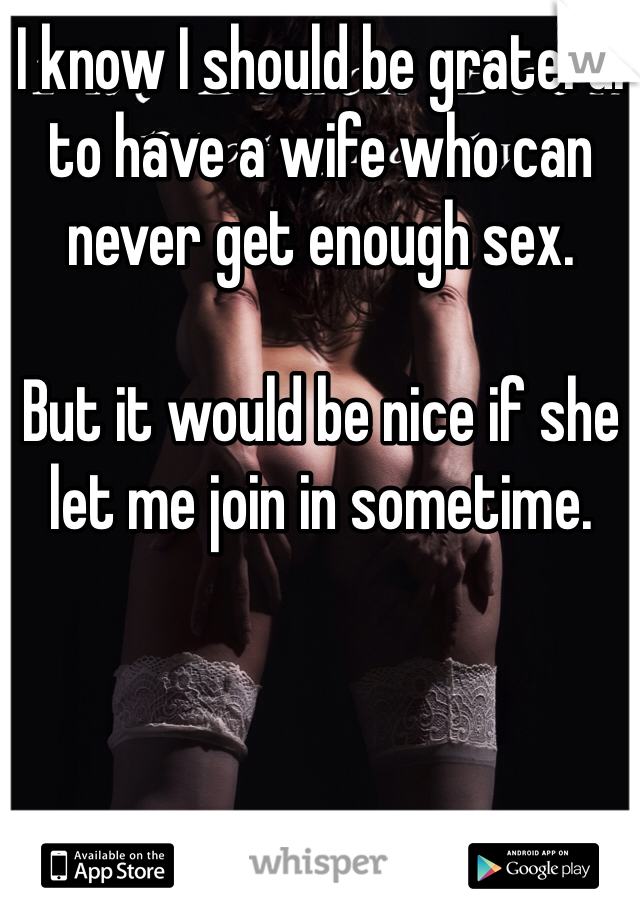 I know I should be grateful to have a wife who can never get enough sex.

But it would be nice if she let me join in sometime.