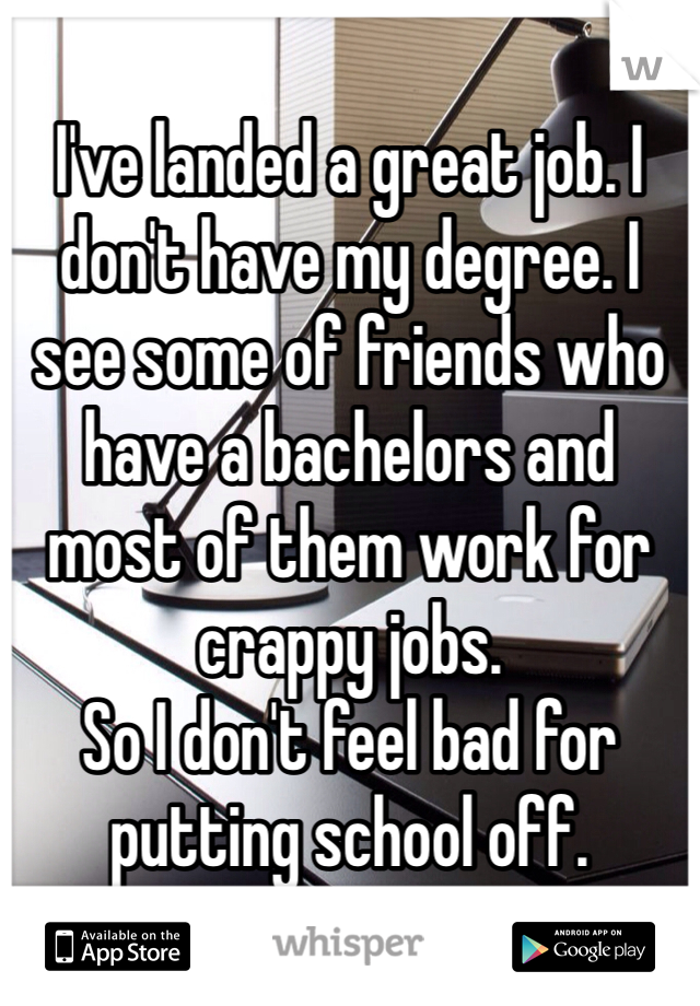 I've landed a great job. I don't have my degree. I see some of friends who have a bachelors and most of them work for crappy jobs.  
So I don't feel bad for putting school off. 