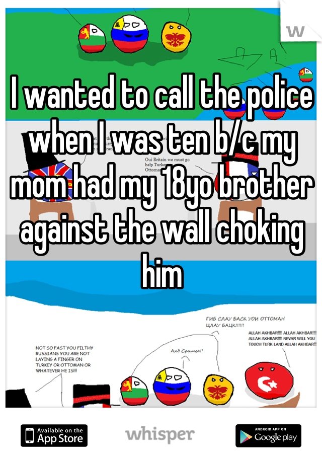 I wanted to call the police when I was ten b/c my mom had my 18yo brother against the wall choking him