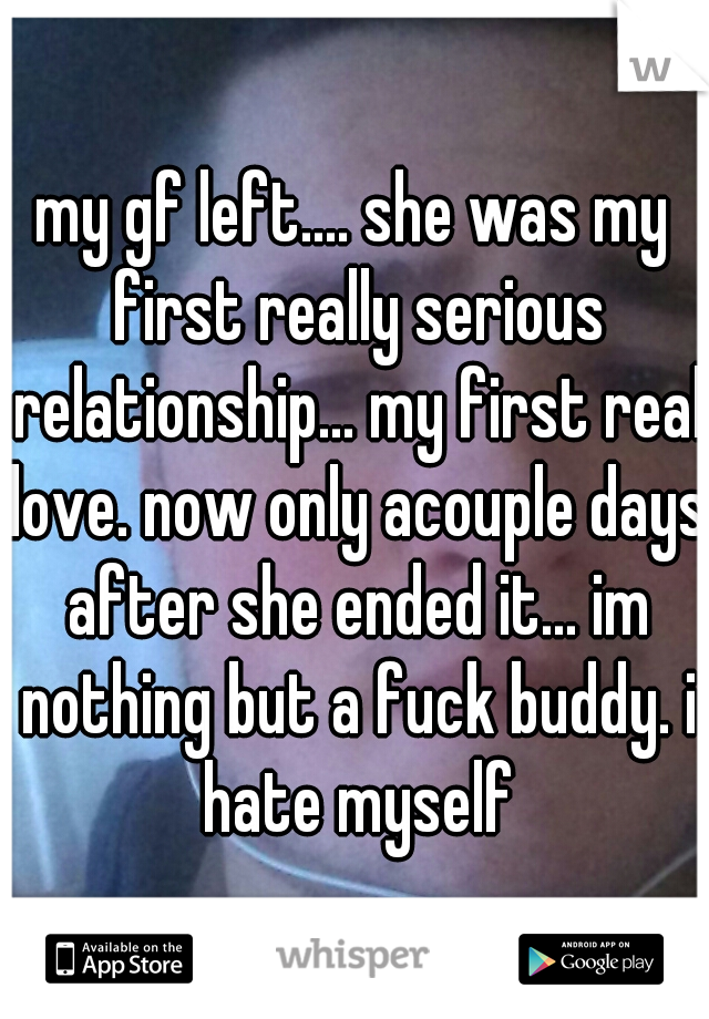 my gf left.... she was my first really serious relationship... my first real love. now only acouple days after she ended it... im nothing but a fuck buddy. i hate myself