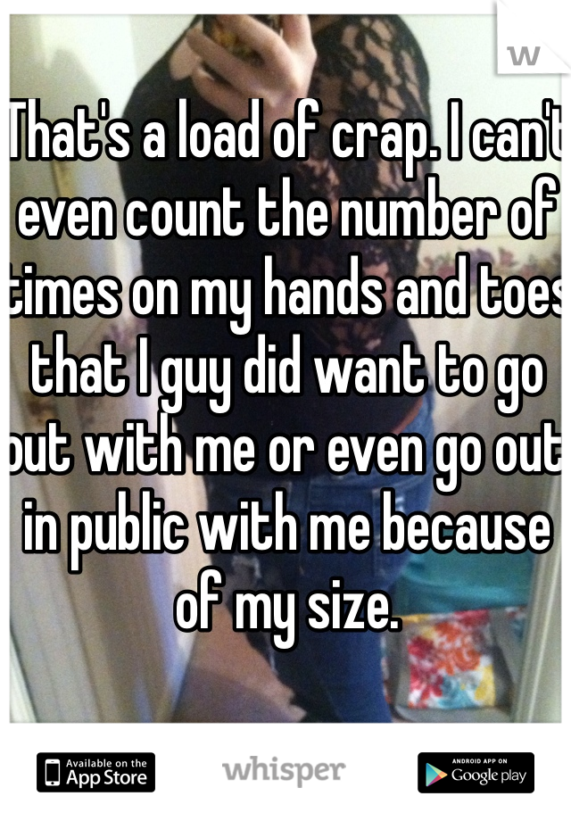 That's a load of crap. I can't even count the number of times on my hands and toes that I guy did want to go out with me or even go out in public with me because of my size. 