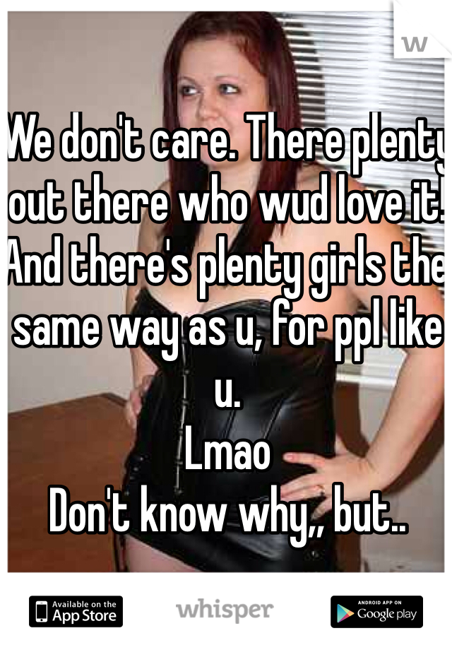 We don't care. There plenty out there who wud love it! And there's plenty girls the same way as u, for ppl like u. 
Lmao
Don't know why,, but.. 
