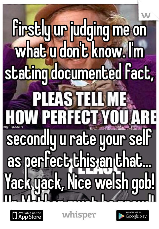 firstly ur judging me on what u don't know. I'm stating documented fact, 


secondly u rate your self as perfect this an that... Yack yack, Nice welsh gob! Ur Mother must be proud!
