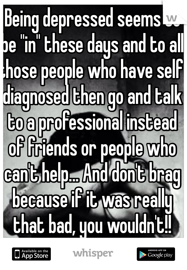 Being depressed seems to be "in" these days and to all those people who have self diagnosed then go and talk to a professional instead of friends or people who can't help... And don't brag because if it was really that bad, you wouldn't!! 