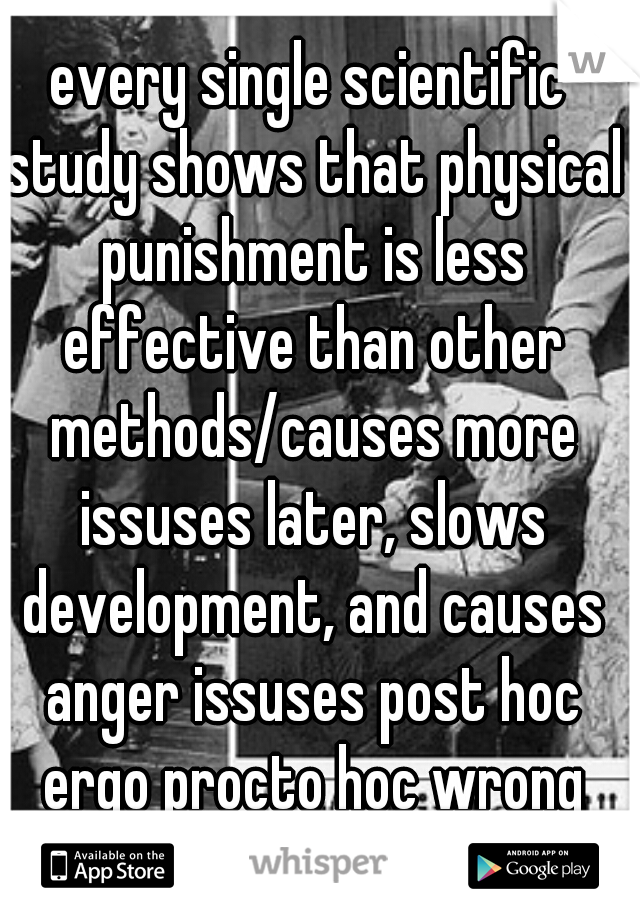 every single scientific study shows that physical punishment is less effective than other methods/causes more issuses later, slows development, and causes anger issuses post hoc ergo procto hoc wrong