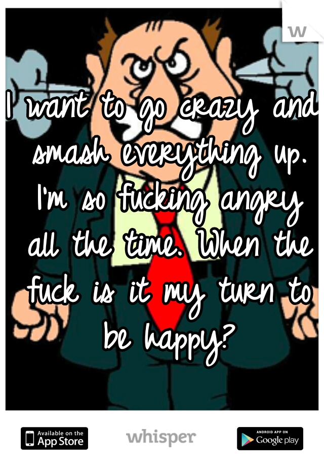 I want to go crazy and smash everything up. I'm so fucking angry all the time. When the fuck is it my turn to be happy?