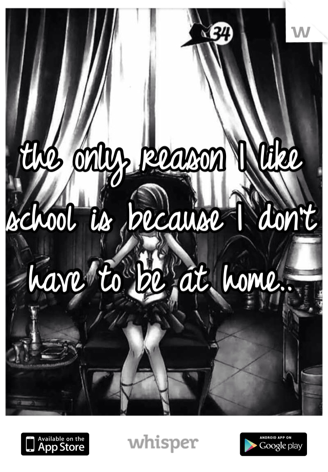 the only reason I like school is because I don't have to be at home..