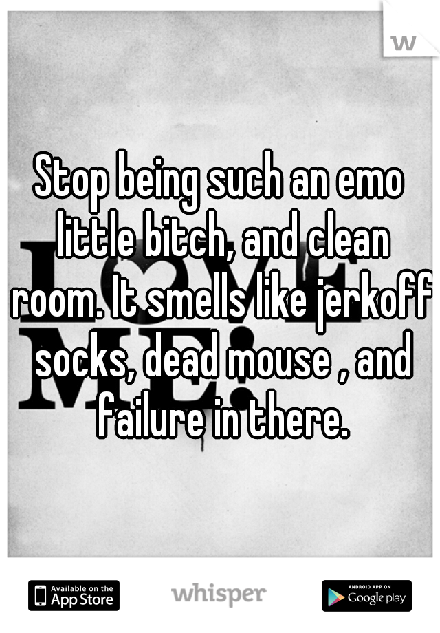 Stop being such an emo little bitch, and clean room. It smells like jerkoff socks, dead mouse , and failure in there.