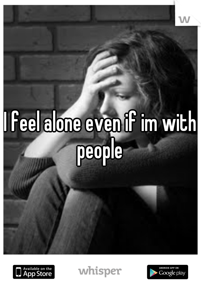 I feel alone even if im with people 