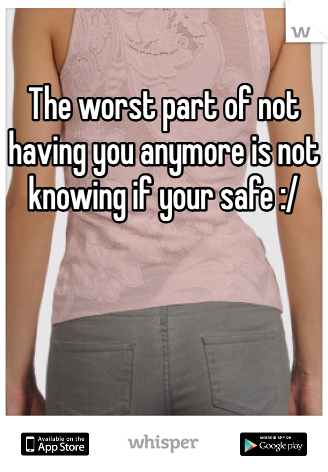 The worst part of not having you anymore is not knowing if your safe :/ 