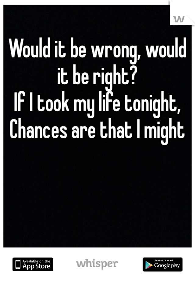 Would it be wrong, would it be right?
If I took my life tonight,
Chances are that I might