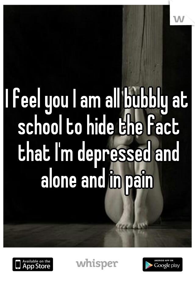 I feel you I am all bubbly at school to hide the fact that I'm depressed and alone and in pain 