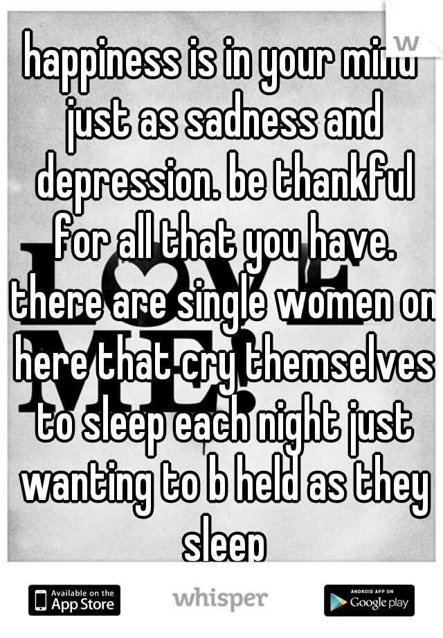 happiness is in your mind just as sadness and depression. be thankful for all that you have. there are single women on here that cry themselves to sleep each night just wanting to b held as they sleep
