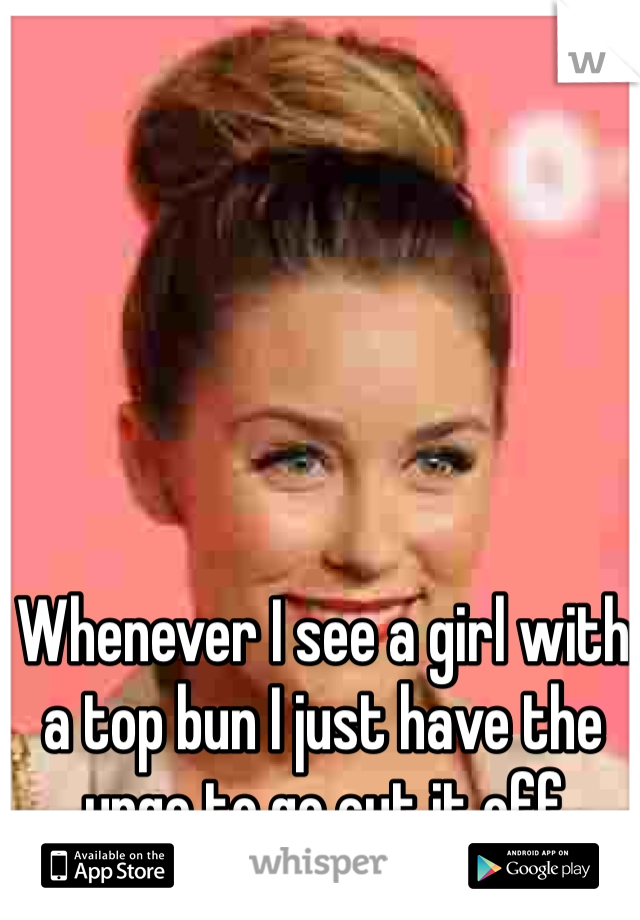 Whenever I see a girl with a top bun I just have the urge to go cut it off