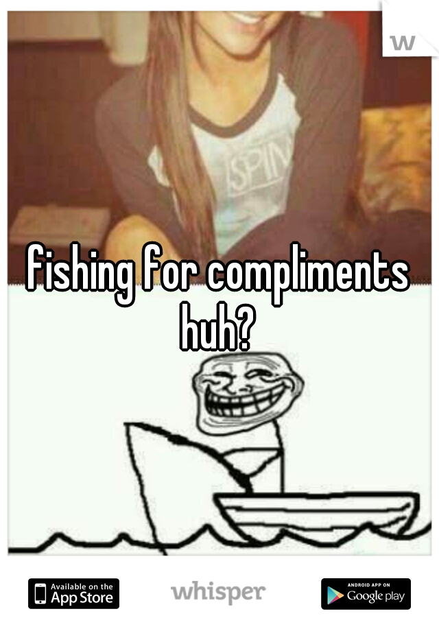 fishing for compliments huh? 
