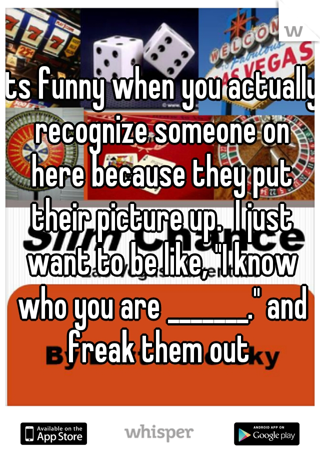 its funny when you actually recognize someone on here because they put their picture up.  I just want to be like, "I know who you are _______." and freak them out 