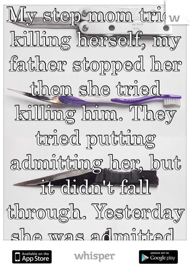 My step mom tried killing herself, my father stopped her then she tried killing him. They tried putting admitting her, but it didn't fall through. Yesterday she was admitted.