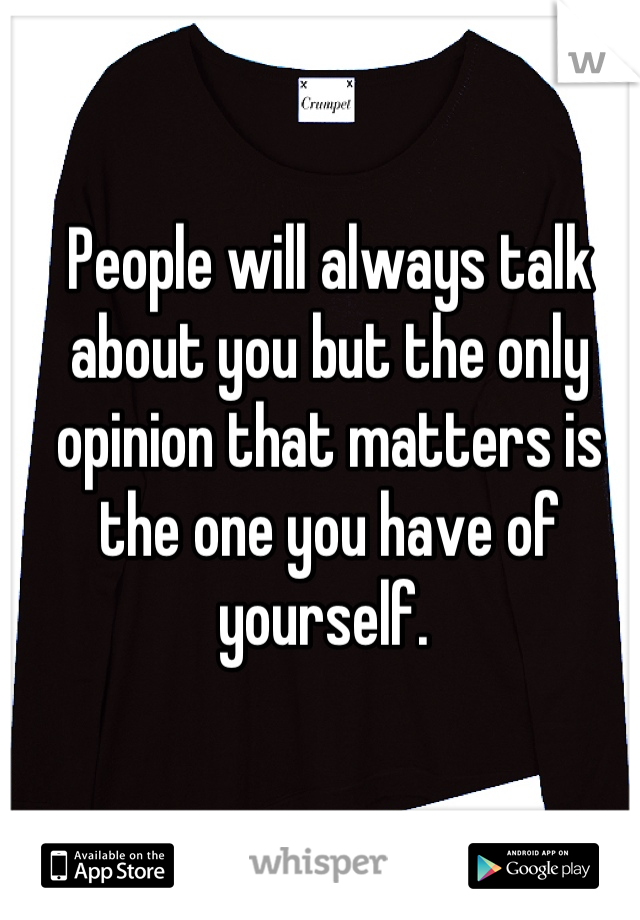 People will always talk about you but the only opinion that matters is the one you have of yourself. 