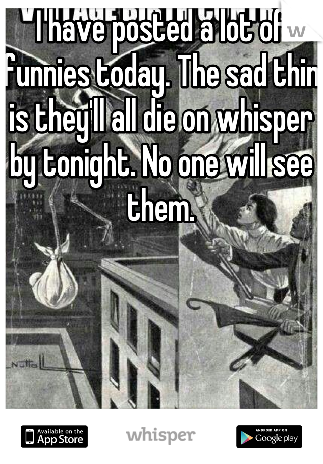 I have posted a lot of funnies today. The sad thin is they'll all die on whisper by tonight. No one will see them.