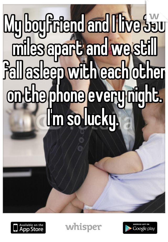 My boyfriend and I live 350 miles apart and we still fall asleep with each other on the phone every night. I'm so lucky. 