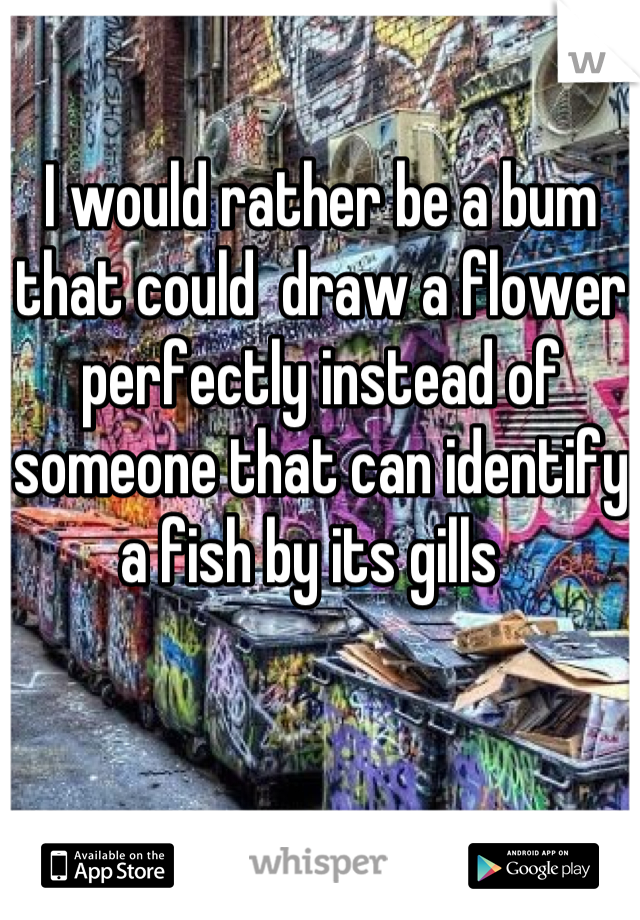 I would rather be a bum that could  draw a flower perfectly instead of someone that can identify a fish by its gills  