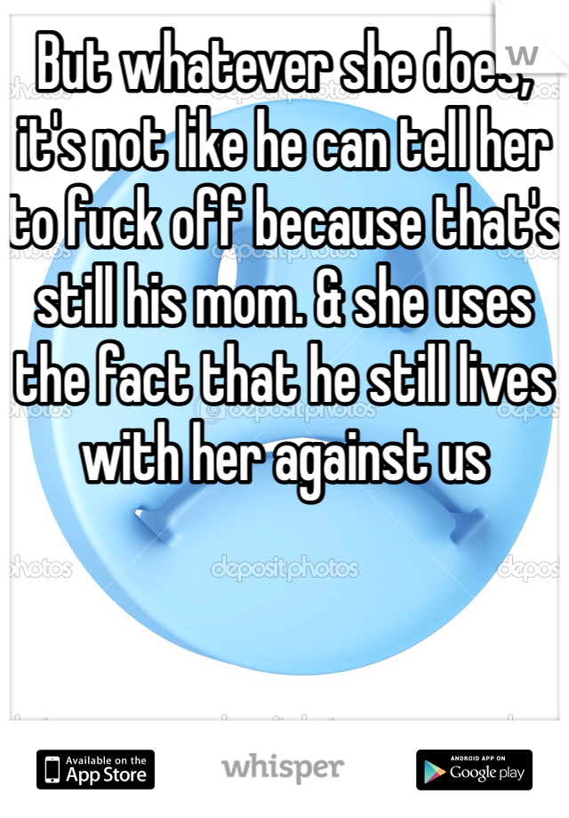 But whatever she does, it's not like he can tell her to fuck off because that's still his mom. & she uses the fact that he still lives with her against us