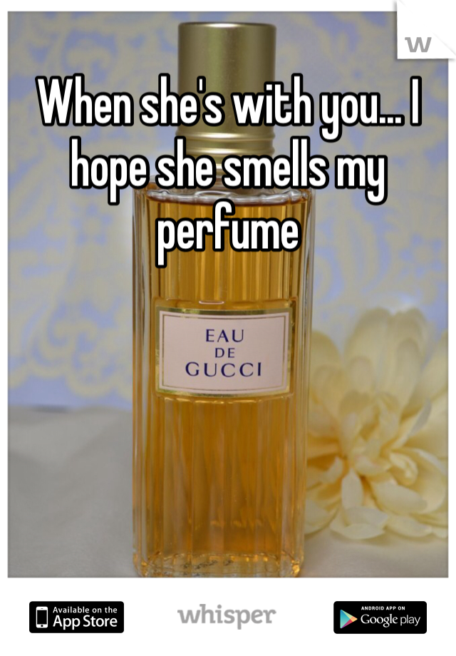 When she's with you... I hope she smells my perfume