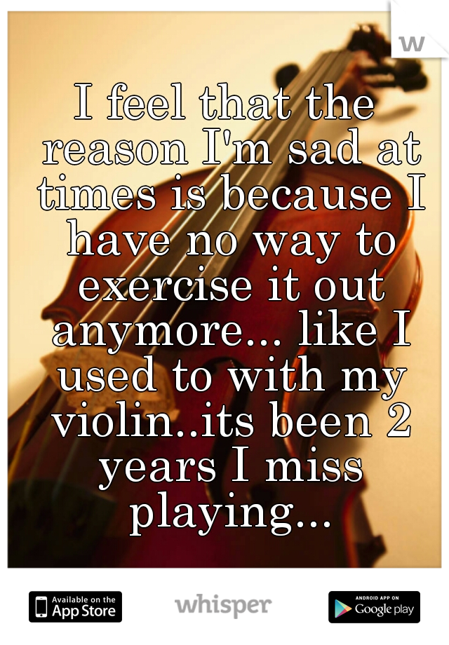 I feel that the reason I'm sad at times is because I have no way to exercise it out anymore... like I used to with my violin..its been 2 years I miss playing...