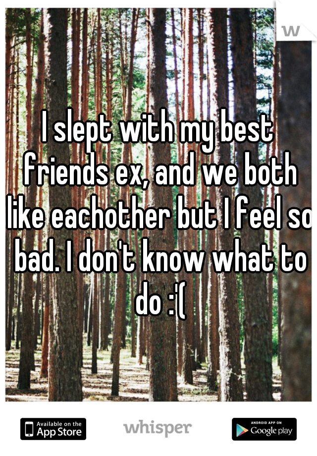 I slept with my best friends ex, and we both like eachother but I feel so bad. I don't know what to do :'(