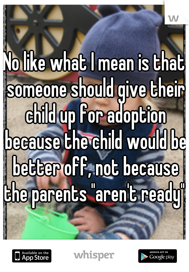 No like what I mean is that someone should give their child up for adoption because the child would be better off, not because the parents "aren't ready".